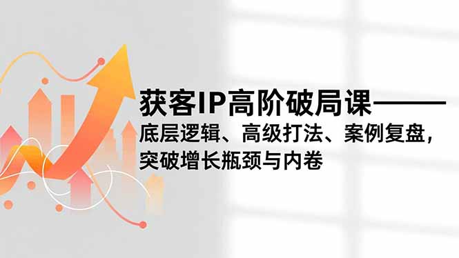 获客IP高阶破局课，底层逻辑、高级打法、案例复盘，突破增长瓶颈与内卷-网创项目总站