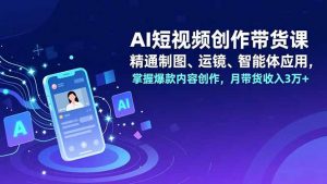 AI短视频创作带货课，精通制图、运镜、智能体应用，掌握爆款内容创作，月带货收入3万+-网创项目总站