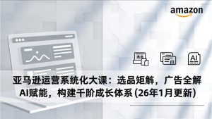 亚马逊运营系统化大课：选品矩阵，广告全解，AI赋能，构建千阶成长体系(26年1月更新-网创项目总站