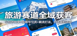 旅游赛道全域获客：小红书种草+视频号引流+截流打法，打造盈利闭环-网创项目总站