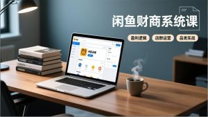 闲鱼财商系统课：从盈利逻辑、店群运营到品类实战，实现稳定月入过万-网创项目总站