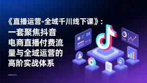《直播运营-全域千川线下课》：一套聚焦抖音电商直播付费流量与全域运营的高阶实战体系-网创项目总站