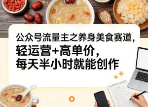 公众号流量主之养身美食赛道，轻运营+高单价，每天半小时就能创作-网创项目总站