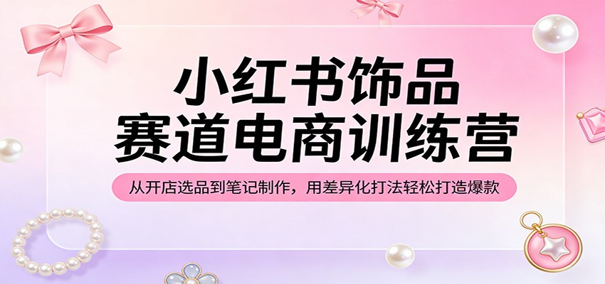 小红书饰品赛道电商训练营：从开店选品到笔记制作，用差异化打法轻松打造爆款-网创项目总站