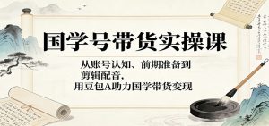 国学号带货实操课：从账号认知、前期准备到剪辑配音，用豆包AI助力国学带货变现-网创项目总站