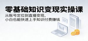 零基础知识变现实操课：从账号定位到直播变现，小白也能快速上手知识付费赚钱-网创项目总站