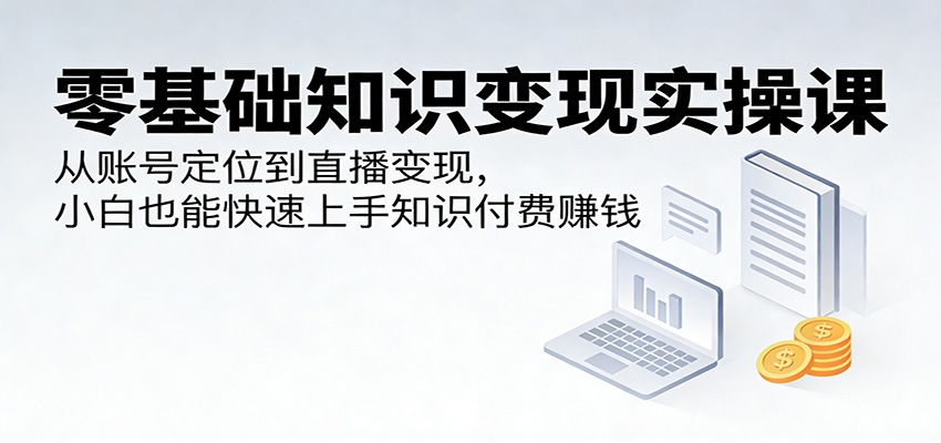 零基础知识变现实操课：从账号定位到直播变现，小白也能快速上手知识付费赚钱-网创项目总站