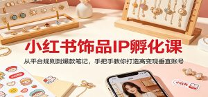 小红书饰品IP孵化课：从平台规则到爆款笔记，手把手教你打造高变现垂直账号-网创项目总站