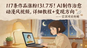 117条作品涨粉131.7W！AI制作治愈动漫风视频，详细教程+变现方向-网创项目总站