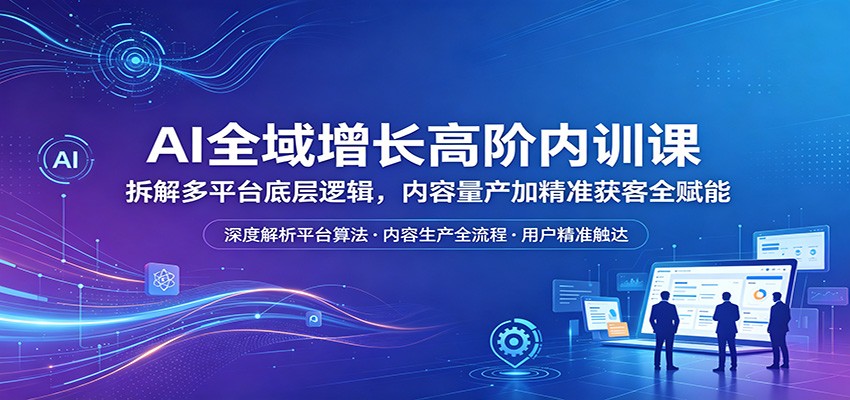 AI全域增长高阶内训课：拆解多平台底层逻辑，内容量产加精准获客全赋能-网创项目总站