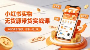 小红书实物无货源带货实战课｜0粉0成本0囤货，新手一周上手，日入300+-网创项目总站