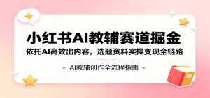 小红书AI教辅赛道掘金：依托AI高效出内容，选题资料实操变现全链路-网创项目总站