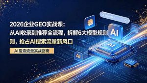 2026 企业GEO实战课：从AI收录到推荐全流程，拆解6大模型规则，抢占 AI 搜索流量新风口-网创项目总站