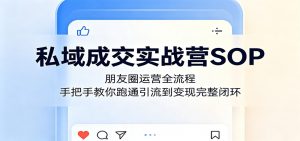 私域成交实战营SOP：朋友圈运营全流程，手把手教你跑通引流到变现完整闭环-网创项目总站