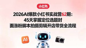 2026AI爆款小红书实战营62期：45天掌握定位选题封面涨粉脚本拍摄剪辑开店带货全流程-网创项目总站