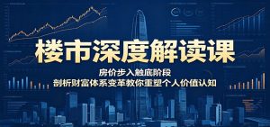 楼市深度解读课：房价步入触底阶段，剖析财富体系变革教你重塑个人价值认知-网创项目总站