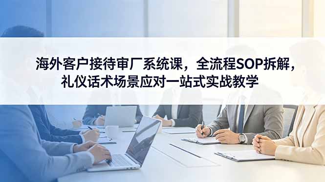 海外客户接待审厂系统课，全流程SOP拆解，礼仪话术场景应对一站式实战教学-网创项目总站