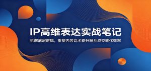 IP高维表达实战笔记：拆解底层逻辑，重塑内容话术提升粉丝成交转化效率-网创项目总站
